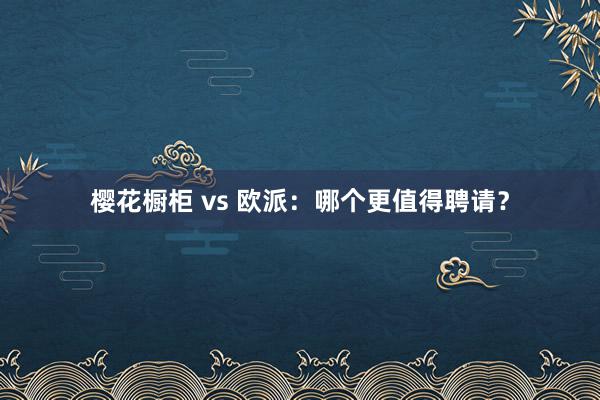 樱花橱柜 vs 欧派:哪个更值得聘请?